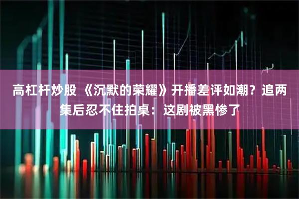 高杠杆炒股 《沉默的荣耀》开播差评如潮？追两集后忍不住拍桌：这剧被黑惨了