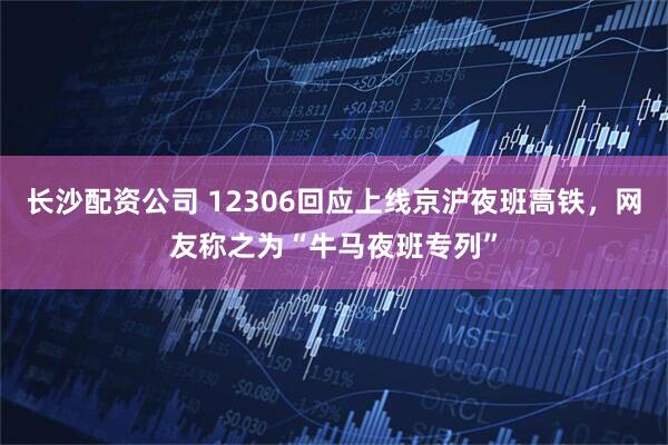 长沙配资公司 12306回应上线京沪夜班高铁，网友称之为“牛马夜班专列”
