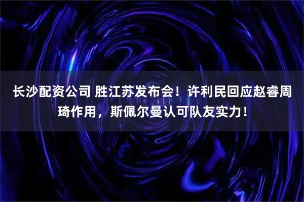 长沙配资公司 胜江苏发布会！许利民回应赵睿周琦作用，斯佩尔曼认可队友实力！