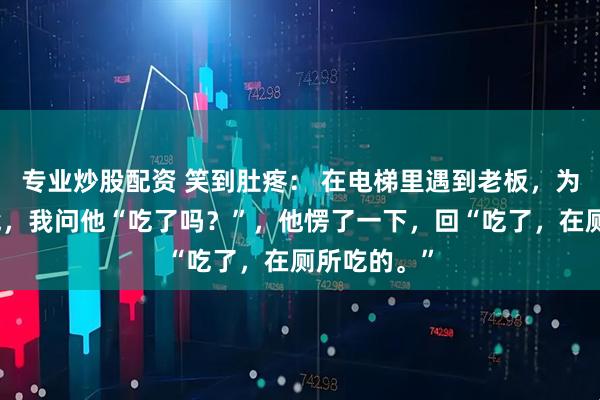 专业炒股配资 笑到肚疼: 在电梯里遇到老板,为了缓解尴尬,我问他“吃了吗?”,他愣了一下,回“吃了,在厕所吃的。”