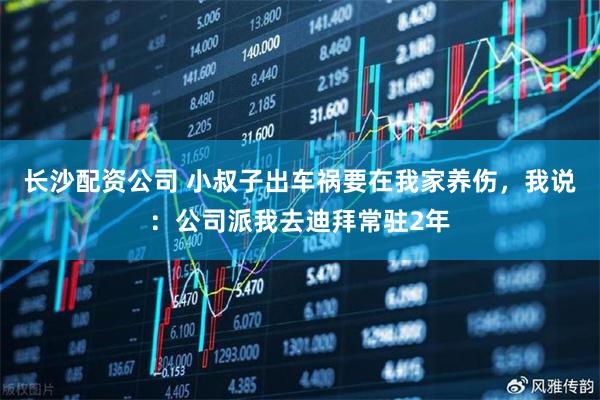 长沙配资公司 小叔子出车祸要在我家养伤，我说：公司派我去迪拜常驻2年