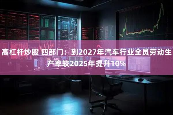 高杠杆炒股 四部门：到2027年汽车行业全员劳动生产率较2025年提升10%
