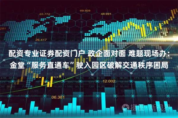 配资专业证券配资门户 政企面对面 难题现场办：金堂“服务直通车”驶入园区破解交通秩序困局