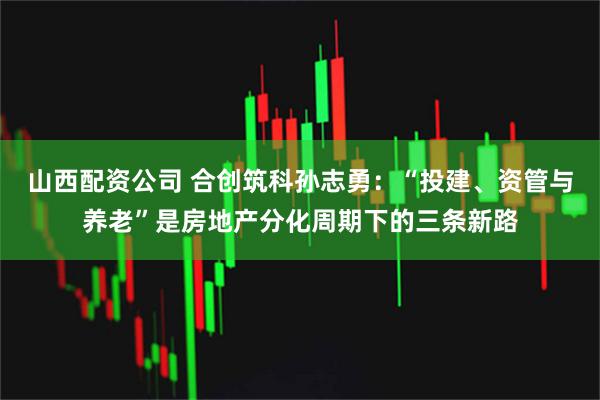 山西配资公司 合创筑科孙志勇:“投建、资管与养老”是房地产分化周期下的三条新路