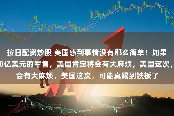 按日配资炒股 美国感到事情没有那么简单!如果美国要对台进行110亿美元的军售,美国肯定将会有大麻烦,美国这次,可能真踢到铁板了