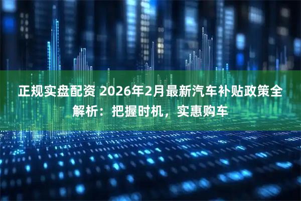 正规实盘配资 2026年2月最新汽车补贴政策全解析：把握时机，实惠购车