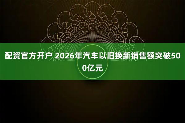配资官方开户 2026年汽车以旧换新销售额突破500亿元