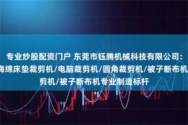 专业炒股配资门户 东莞市钰腾机械科技有限公司:被子切布机/海绵床垫裁剪机/电脑裁剪机/圆角裁剪机/被子断布机专业制造标杆