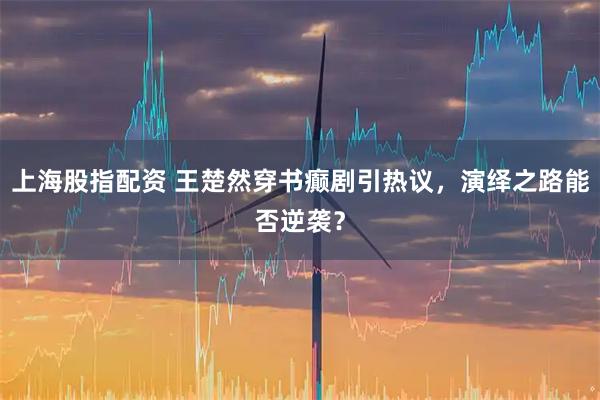 上海股指配资 王楚然穿书癫剧引热议，演绎之路能否逆袭？