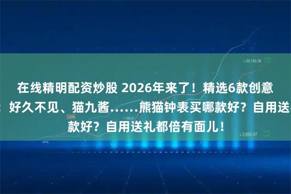 在线精明配资炒股 2026年来了！精选6款创意熊猫钟表推荐：好久不见、猫九酱……熊猫钟表买哪款好？自用送礼都倍有面儿！