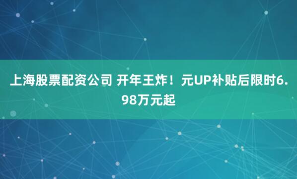 上海股票配资公司 开年王炸！元UP补贴后限时6.98万元起