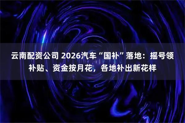 云南配资公司 2026汽车“国补”落地：摇号领补贴、资金按月花，各地补出新花样
