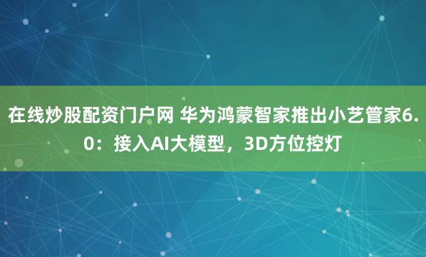 在线炒股配资门户网 华为鸿蒙智家推出小艺管家6.0：接入AI大模型，3D方位控灯