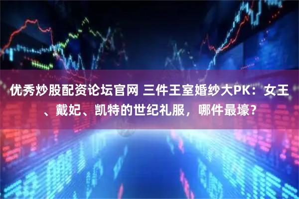 优秀炒股配资论坛官网 三件王室婚纱大PK：女王、戴妃、凯特的世纪礼服，哪件最壕？