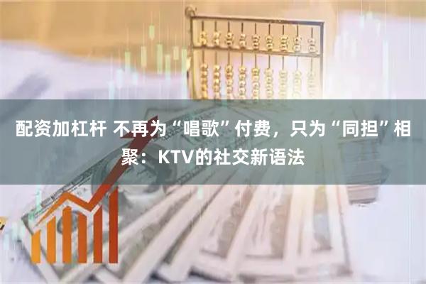 配资加杠杆 不再为“唱歌”付费，只为“同担”相聚：KTV的社交新语法