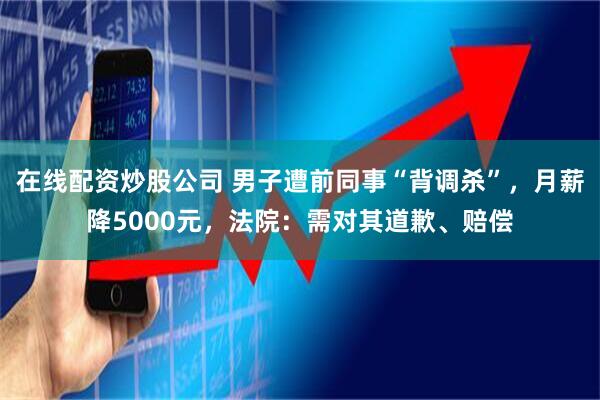 在线配资炒股公司 男子遭前同事“背调杀”，月薪降5000元，法院：需对其道歉、赔偿