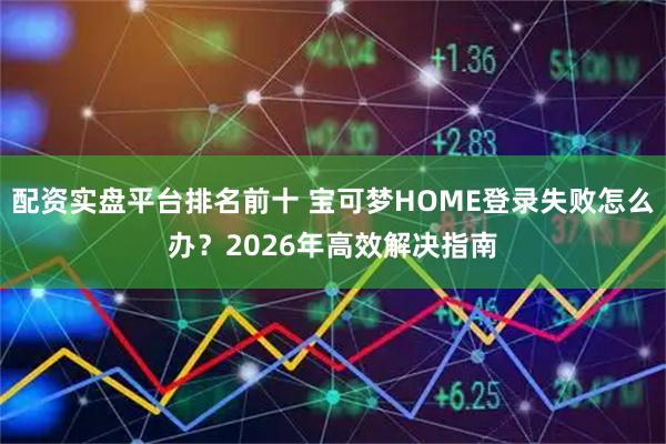 配资实盘平台排名前十 宝可梦HOME登录失败怎么办？2026年高效解决指南