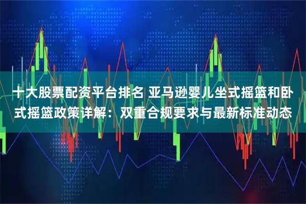 十大股票配资平台排名 亚马逊婴儿坐式摇篮和卧式摇篮政策详解：双重合规要求与最新标准动态