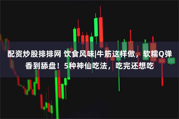 配资炒股排排网 饮食风味|牛筋这样做，软糯Q弹香到舔盘！5种神仙吃法，吃完还想吃