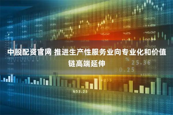中股配资官网 推进生产性服务业向专业化和价值链高端延伸