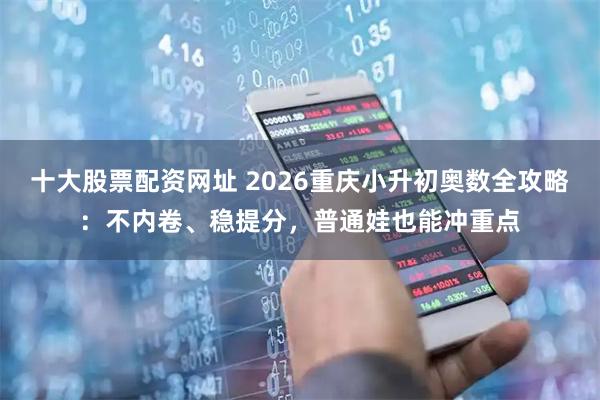 十大股票配资网址 2026重庆小升初奥数全攻略：不内卷、稳提分，普通娃也能冲重点