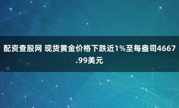 配资查股网 现货黄金价格下跌近1%至每盎司4667.99美元