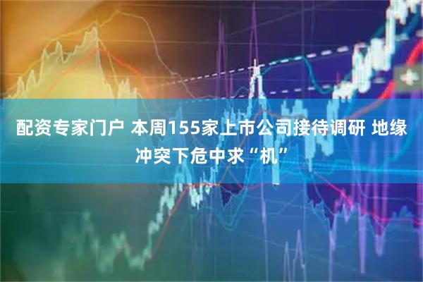 配资专家门户 本周155家上市公司接待调研 地缘冲突下危中求“机”