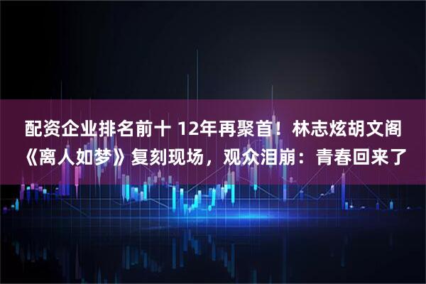 配资企业排名前十 12年再聚首！林志炫胡文阁《离人如梦》复刻现场，观众泪崩：青春回来了
