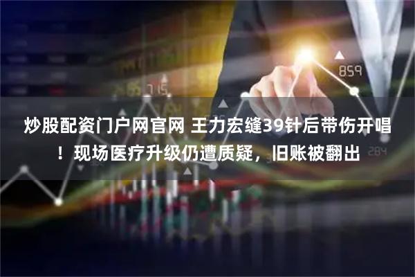 炒股配资门户网官网 王力宏缝39针后带伤开唱！现场医疗升级仍遭质疑，旧账被翻出