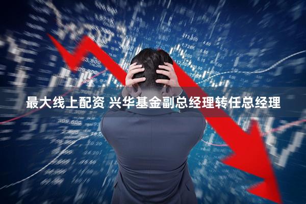 最大线上配资 兴华基金副总经理转任总经理