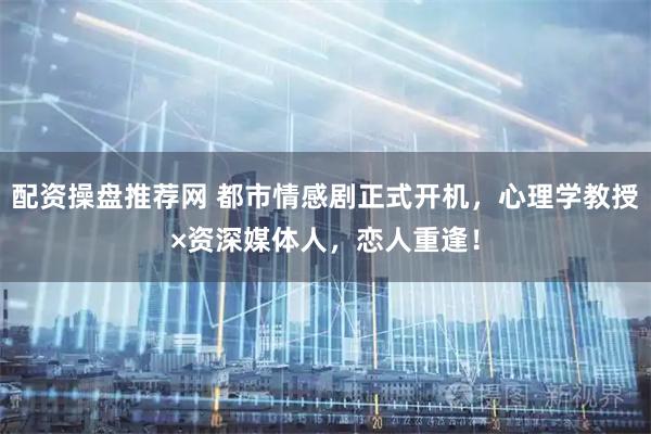 配资操盘推荐网 都市情感剧正式开机，心理学教授×资深媒体人，恋人重逢！
