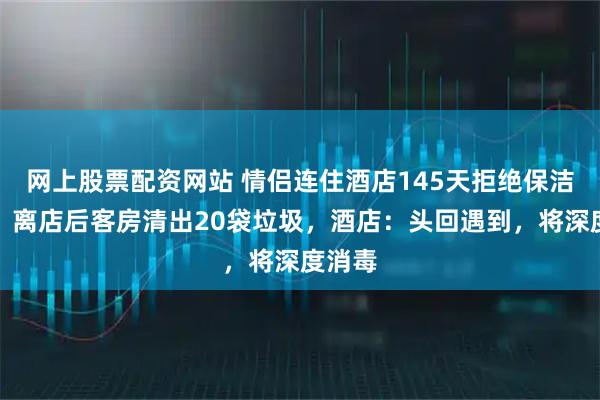网上股票配资网站 情侣连住酒店145天拒绝保洁打扫，离店后客房清出20袋垃圾，酒店：头回遇到，将深度消毒
