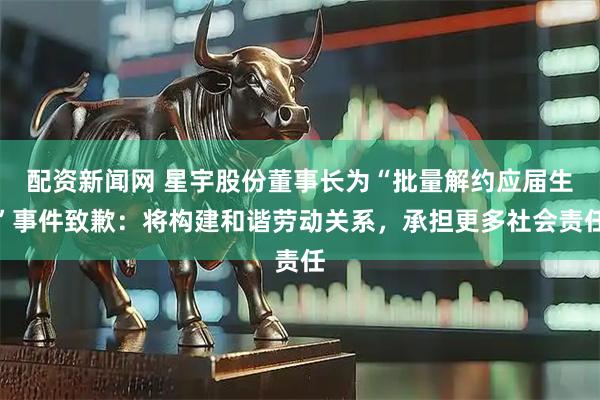 配资新闻网 星宇股份董事长为“批量解约应届生”事件致歉：将构建和谐劳动关系，承担更多社会责任
