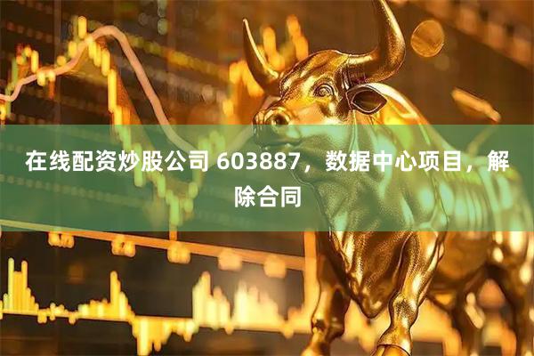 在线配资炒股公司 603887，数据中心项目，解除合同