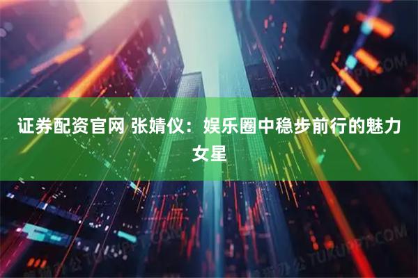 证券配资官网 张婧仪：娱乐圈中稳步前行的魅力女星