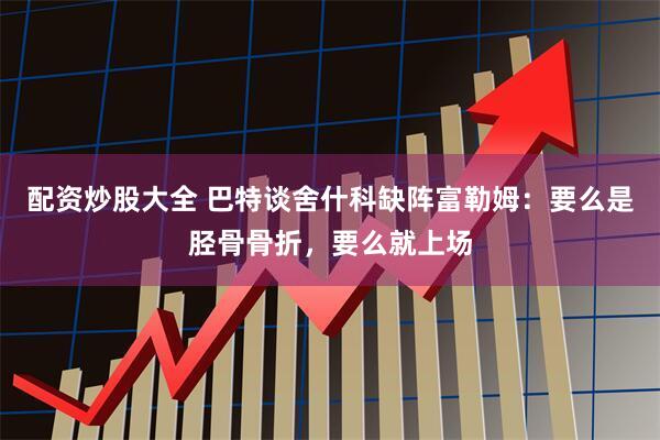 配资炒股大全 巴特谈舍什科缺阵富勒姆：要么是胫骨骨折，要么就上场