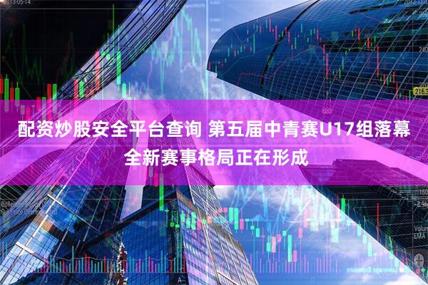 配资炒股安全平台查询 第五届中青赛U17组落幕 全新赛事格局正在形成