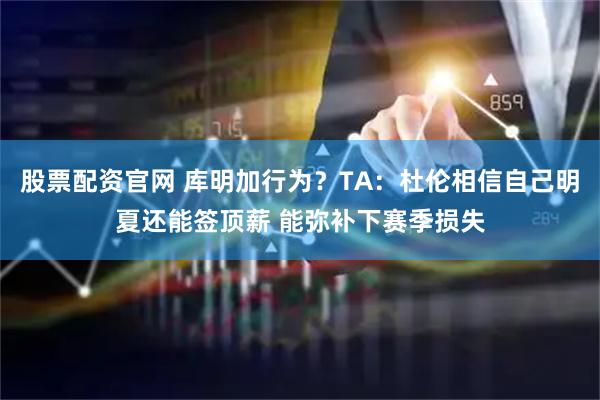 股票配资官网 库明加行为？TA：杜伦相信自己明夏还能签顶薪 能弥补下赛季损失