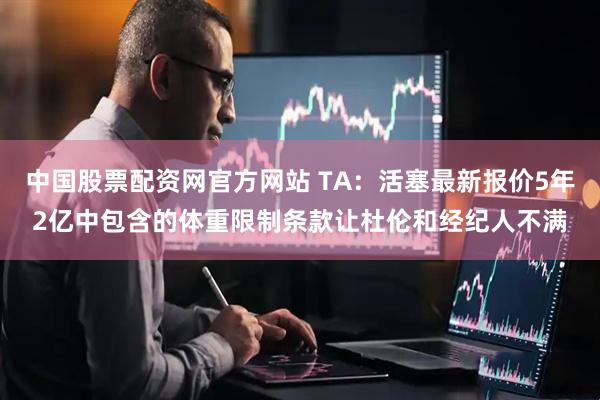 中国股票配资网官方网站 TA：活塞最新报价5年2亿中包含的体重限制条款让杜伦和经纪人不满